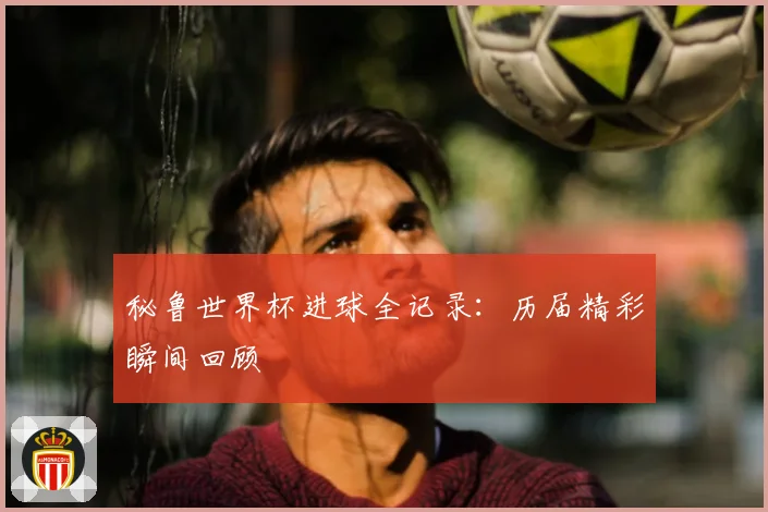 秘鲁世界杯进球全记录:历届精彩瞬间回顾