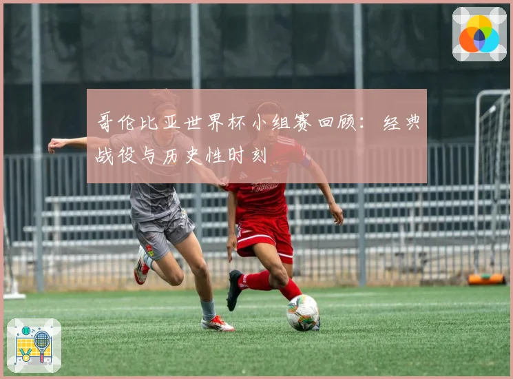哥伦比亚世界杯小组赛回顾:经典战役与历史性时刻