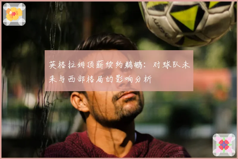 英格拉姆顶薪续约鹈鹕:对球队未来与西部格局的影响分析