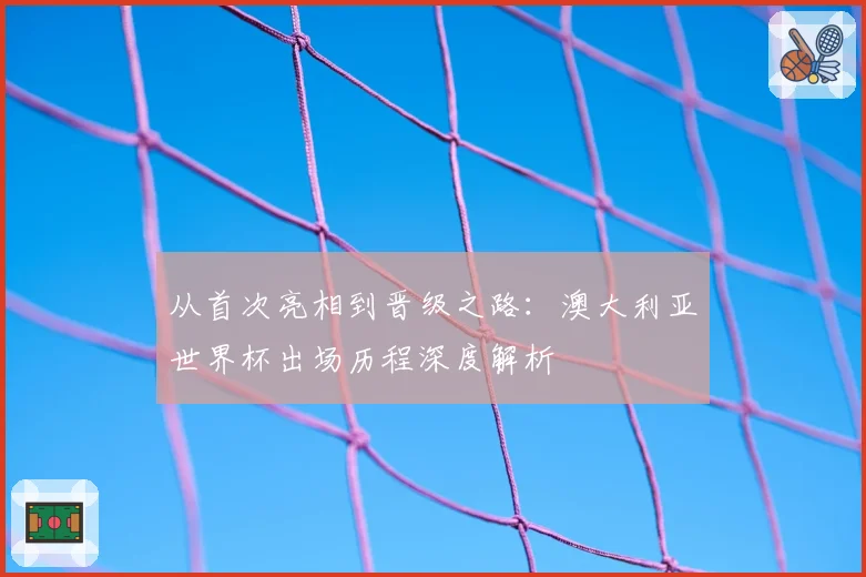 从首次亮相到晋级之路：澳大利亚世界杯出场历程深度解析
