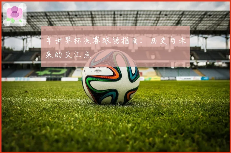 年世界杯决赛球场指南:历史与未来的交汇点
