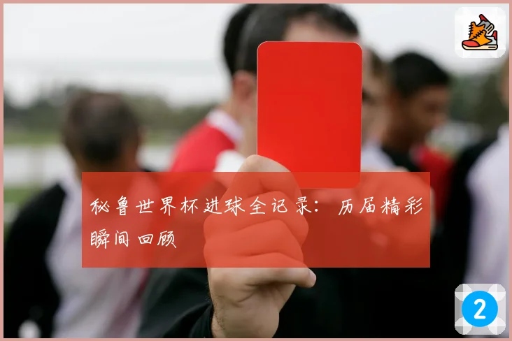 秘鲁世界杯进球全记录:历届精彩瞬间回顾