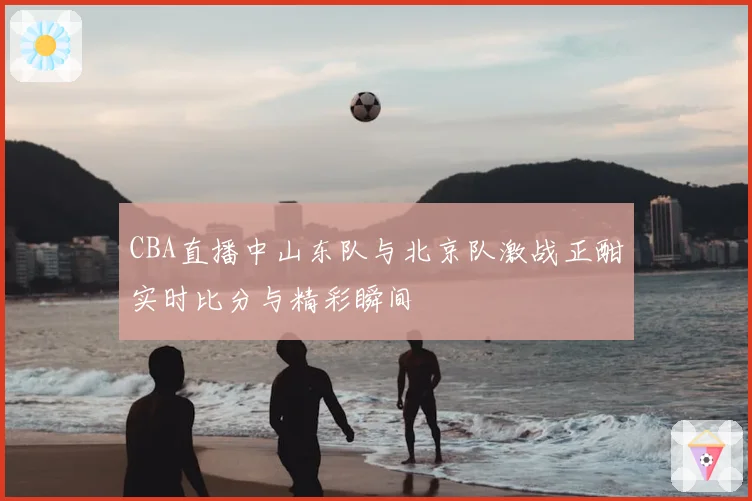 CBA直播中山东队与北京队激战正酣实时比分与精彩瞬间