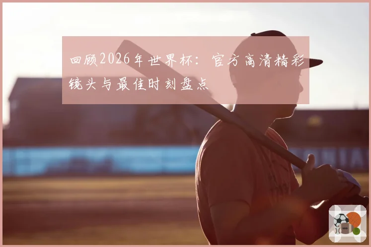 回顾2026年世界杯：官方高清精彩镜头与最佳时刻盘点
