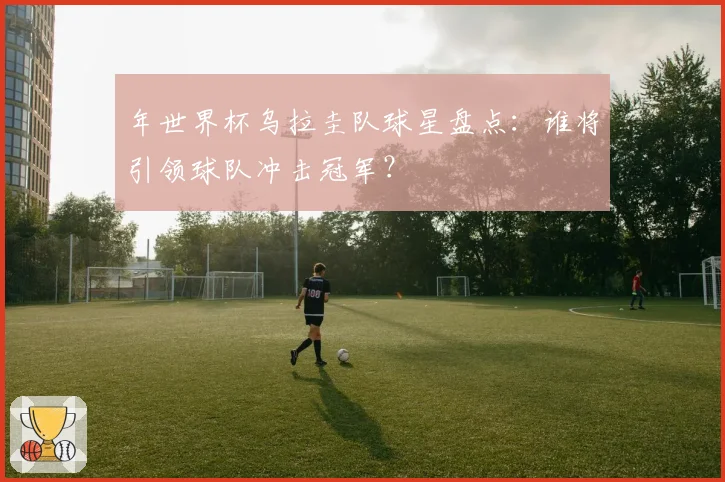 年世界杯乌拉圭队球星盘点：谁将引领球队冲击冠军？