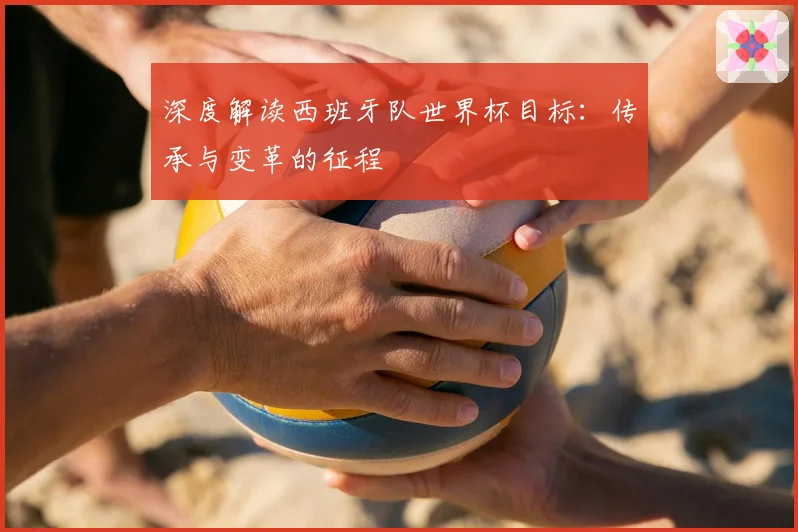 深度解读西班牙队世界杯目标:传承与变革的征程