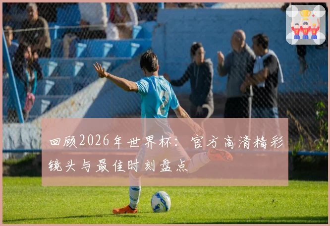 回顾2026年世界杯：官方高清精彩镜头与最佳时刻盘点
