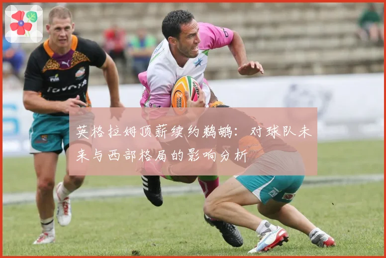英格拉姆顶薪续约鹈鹕：对球队未来与西部格局的影响分析