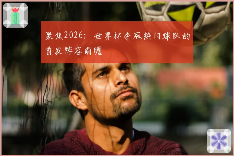 聚焦2026：世界杯夺冠热门球队的首发阵容前瞻