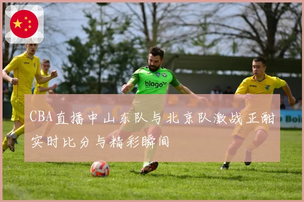CBA直播中山东队与北京队激战正酣实时比分与精彩瞬间