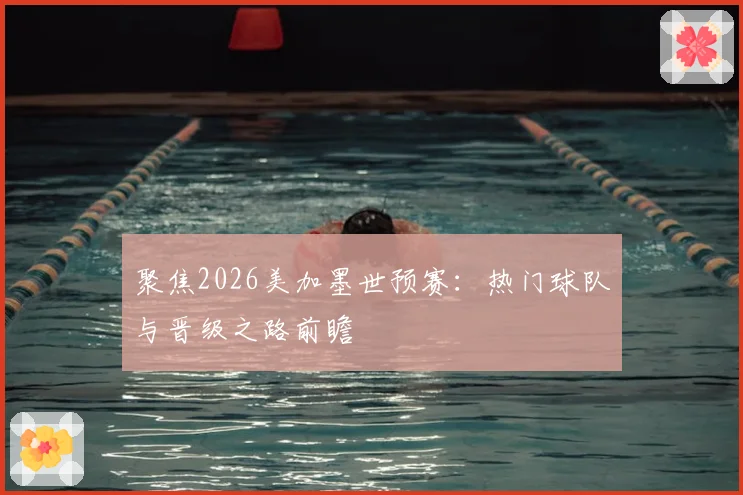 聚焦2026美加墨世预赛：热门球队与晋级之路前瞻