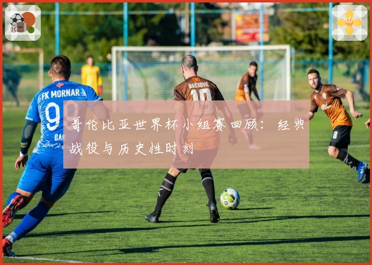 哥伦比亚世界杯小组赛回顾：经典战役与历史性时刻